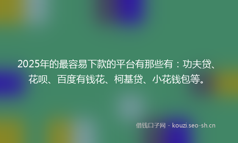 2025年的最容易下款的平台有那些有：功夫贷、花呗、百度有钱花、柯基贷、小花钱包等。