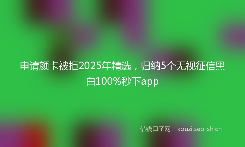 申请颜卡被拒2025年精选，归纳5个无视征信黑白100%秒下app