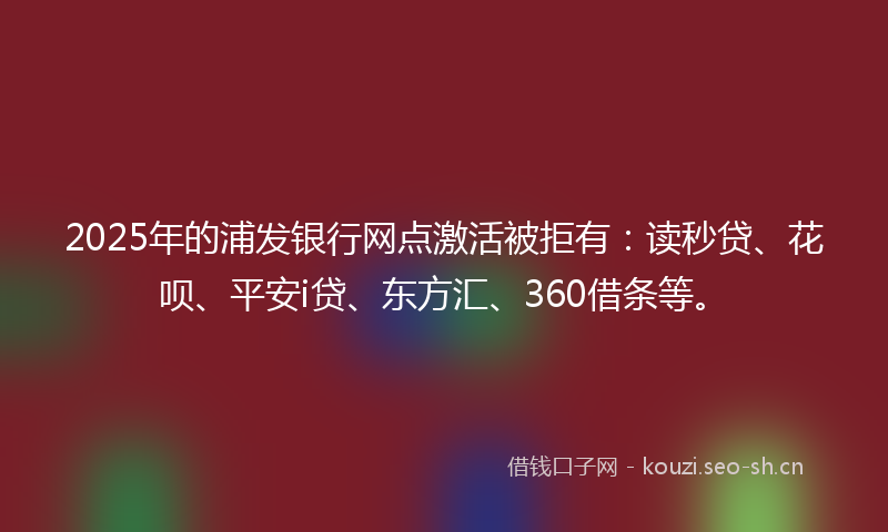 2025年的浦发银行网点激活被拒有：读秒贷、花呗、平安i贷、东方汇、360借条等。