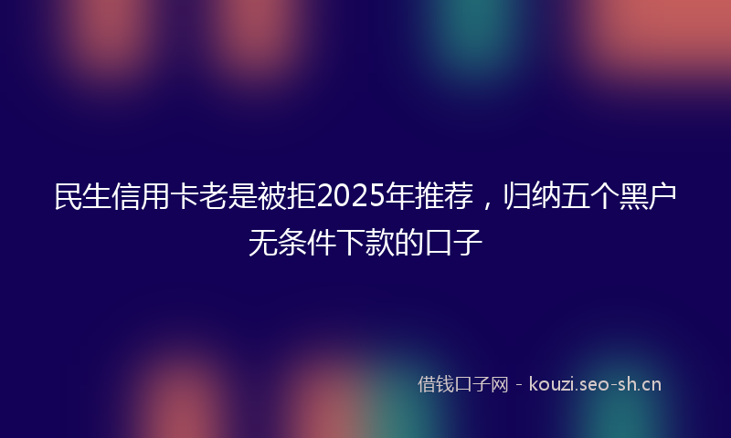 民生信用卡老是被拒2025年推荐，归纳五个黑户无条件下款的口子