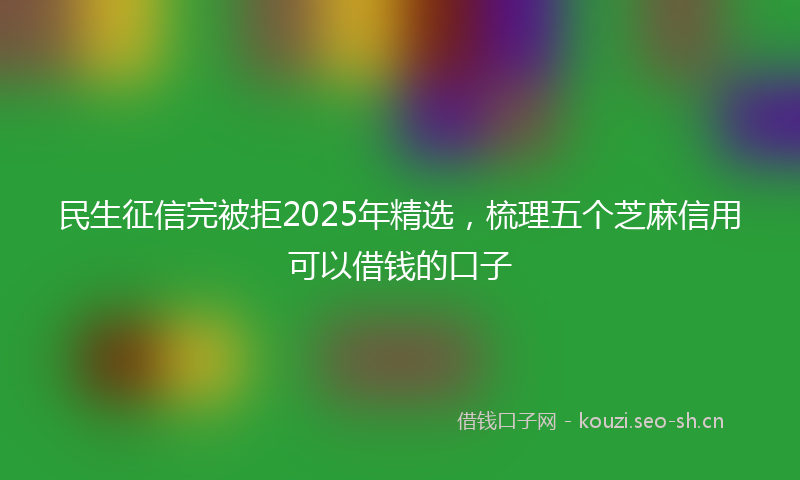民生征信完被拒2025年精选，梳理五个芝麻信用可以借钱的口子