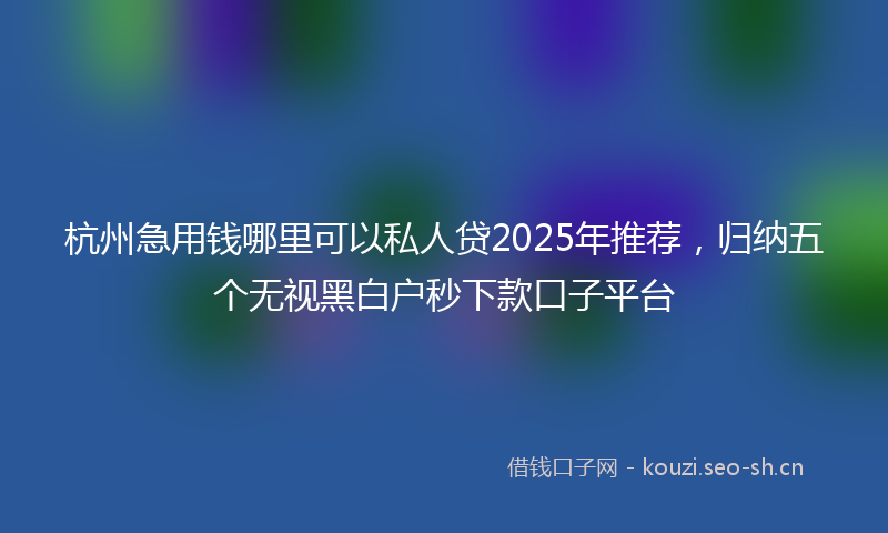 杭州急用钱哪里可以私人贷2025年推荐，归纳五个无视黑白户秒下款口子平台