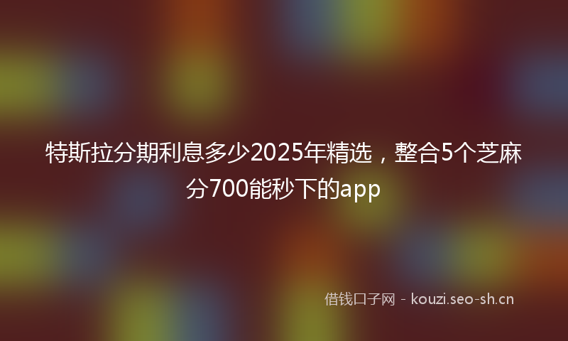 特斯拉分期利息多少2025年精选，整合5个芝麻分700能秒下的app