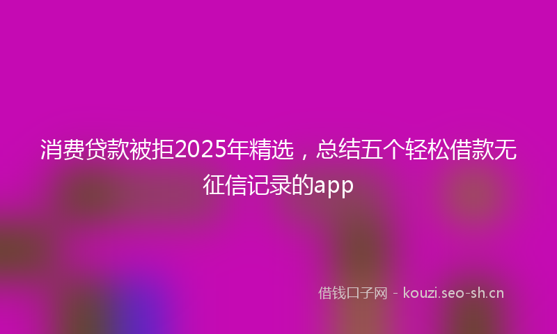 消费贷款被拒2025年精选，总结五个轻松借款无征信记录的app