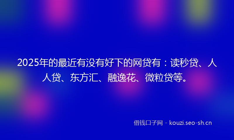 2025年的最近有没有好下的网贷有：读秒贷、人人贷、东方汇、融逸花、微粒贷等。