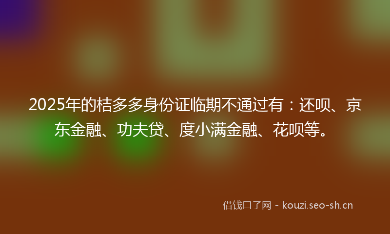 2025年的桔多多身份证临期不通过有：还呗、京东金融、功夫贷、度小满金融、花呗等。
