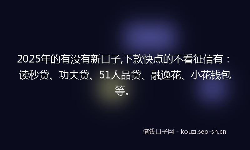 2025年的有没有新口子,下款快点的不看征信有：读秒贷、功夫贷、51人品贷、融逸花、小花钱包等。