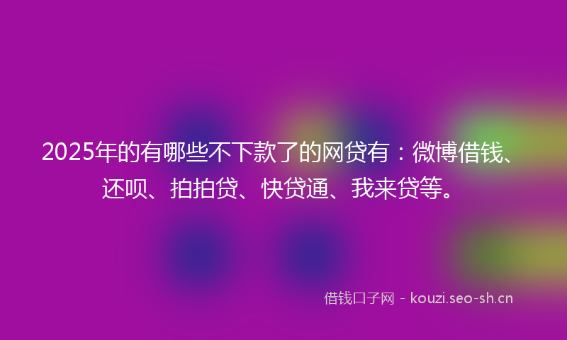 2025年的有哪些不下款了的网贷有：微博借钱、还呗、拍拍贷、快贷通、我来贷等。