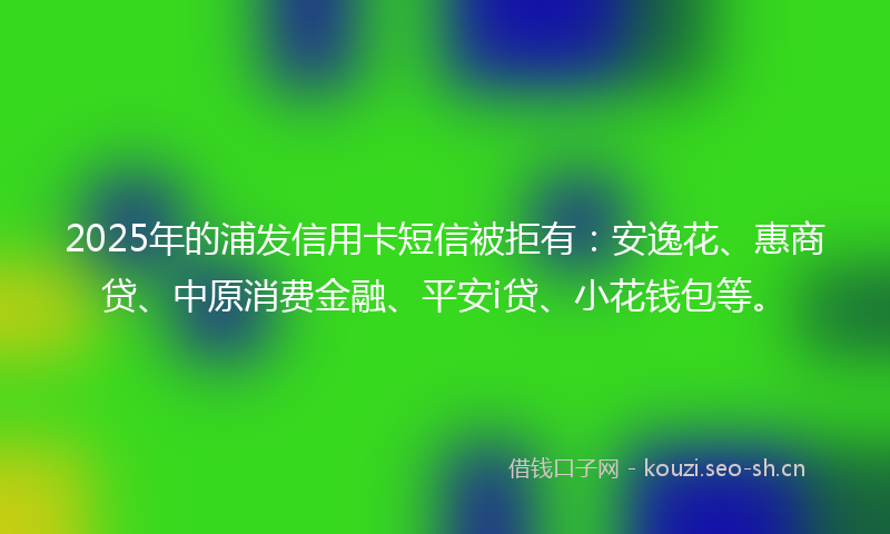 2025年的浦发信用卡短信被拒有：安逸花、惠商贷、中原消费金融、平安i贷、小花钱包等。