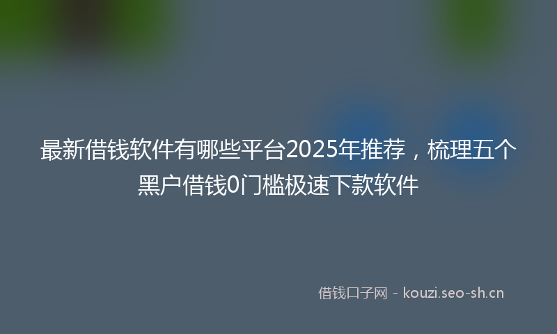 最新借钱软件有哪些平台2025年推荐，梳理五个黑户借钱0门槛极速下款软件