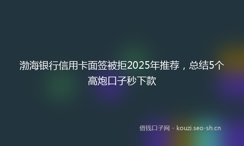 渤海银行信用卡面签被拒2025年推荐，总结5个高炮口子秒下款