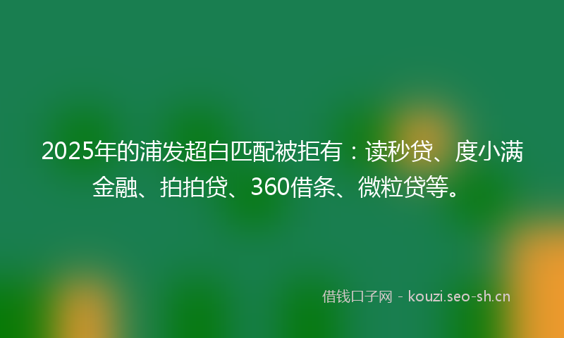 2025年的浦发超白匹配被拒有:读秒贷、度小满金融、拍拍贷、360借条、微粒贷等。