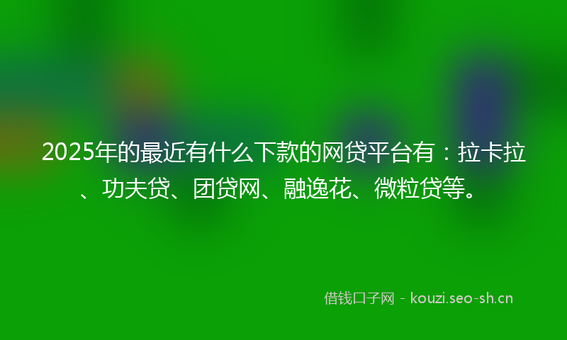 2025年的最近有什么下款的网贷平台有：拉卡拉、功夫贷、团贷网、融逸花、微粒贷等。