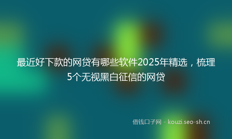 最近好下款的网贷有哪些软件2025年精选，梳理5个无视黑白征信的网贷