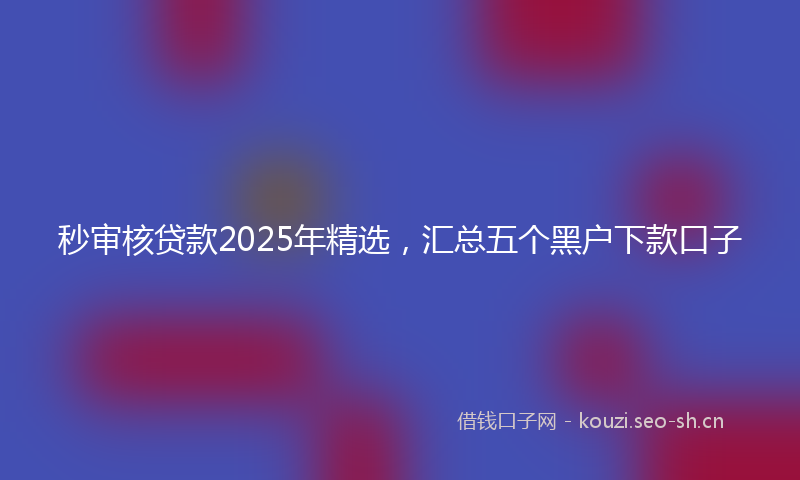 秒审核贷款2025年精选，汇总五个黑户下款口子