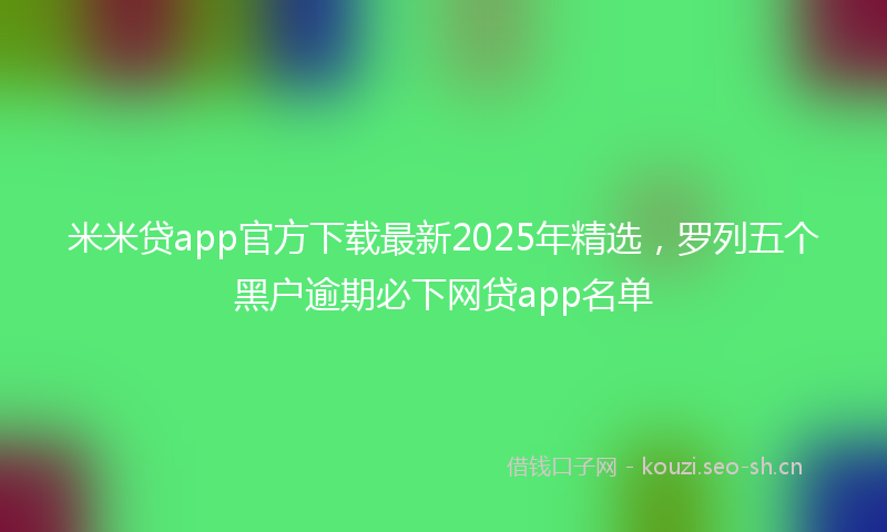 米米贷app官方下载最新2025年精选，罗列五个黑户逾期必下网贷app名单