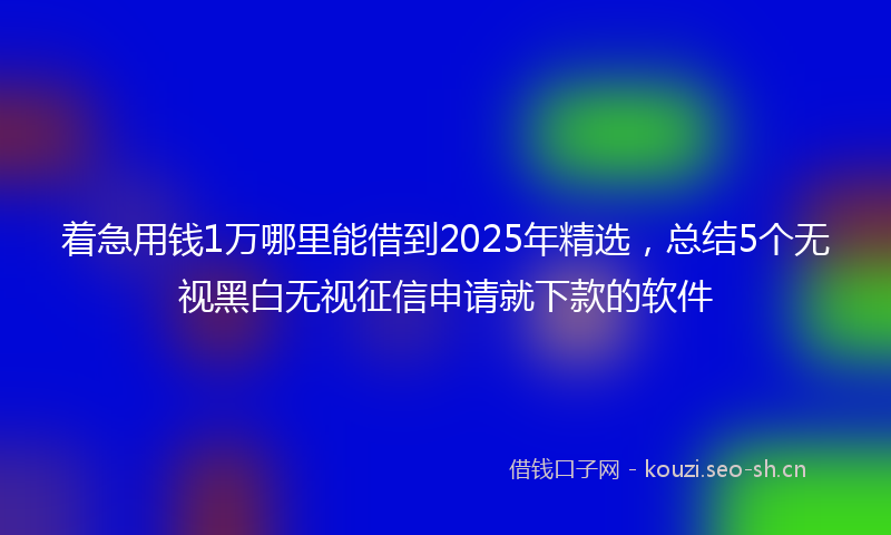 着急用钱1万哪里能借到2025年精选，总结5个无视黑白无视征信申请就下款的软件