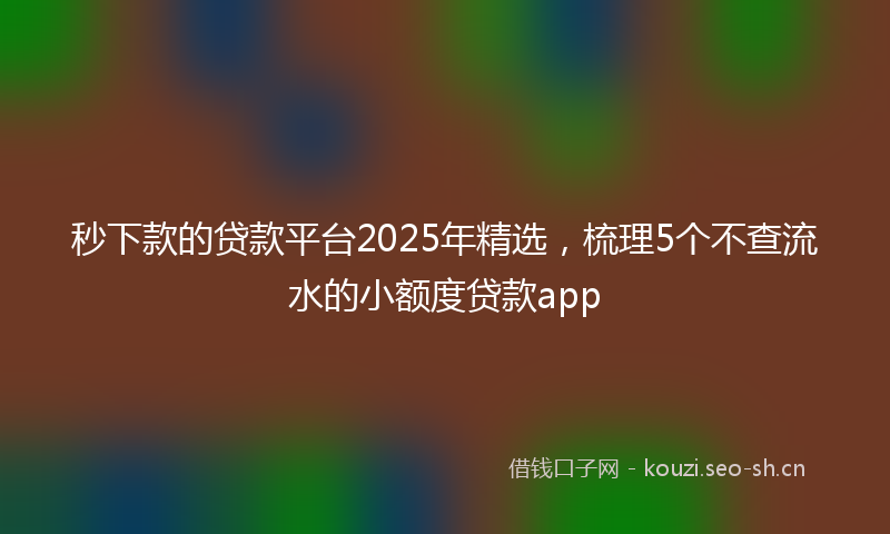 秒下款的贷款平台2025年精选，梳理5个不查流水的小额度贷款app