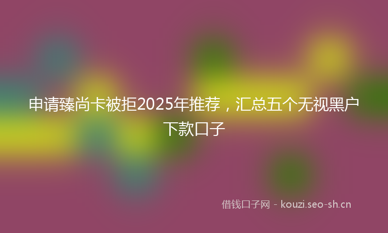 申请臻尚卡被拒2025年推荐，汇总五个无视黑户下款口子