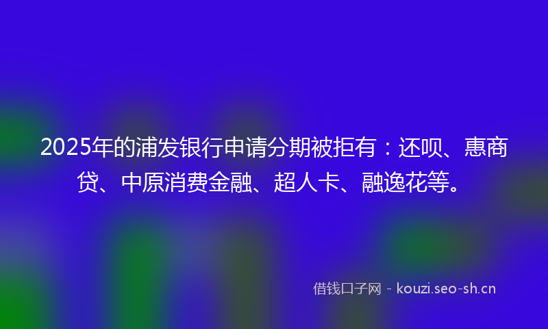 2025年的浦发银行申请分期被拒有：还呗、惠商贷、中原消费金融、超人卡、融逸花等。