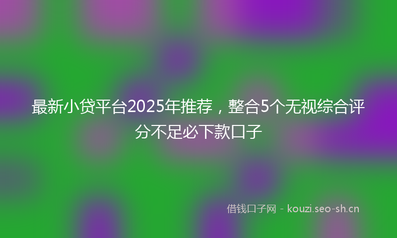 最新小贷平台2025年推荐，整合5个无视综合评分不足必下款口子
