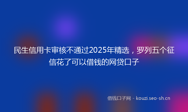 民生信用卡审核不通过2025年精选，罗列五个征信花了可以借钱的网贷口子