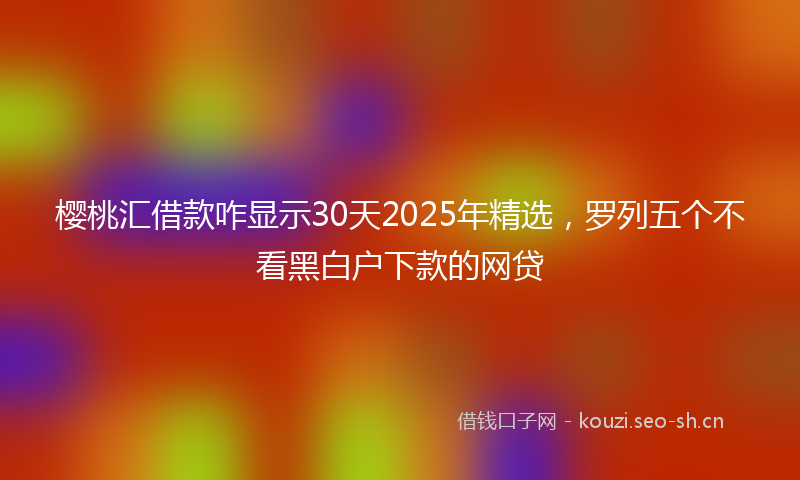 樱桃汇借款咋显示30天2025年精选，罗列五个不看黑白户下款的网贷