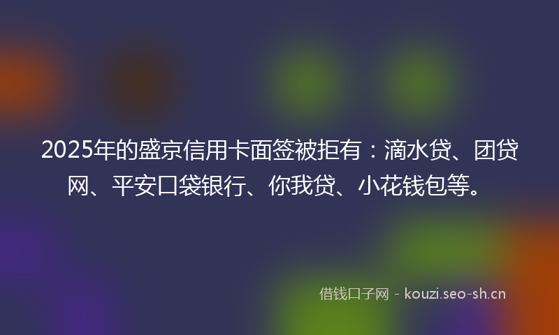 2025年的盛京信用卡面签被拒有：滴水贷、团贷网、平安口袋银行、你我贷、小花钱包等。