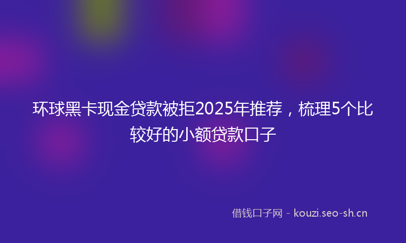 环球黑卡现金贷款被拒2025年推荐，梳理5个比较好的小额贷款口子