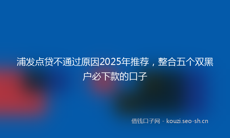 浦发点贷不通过原因2025年推荐，整合五个双黑户必下款的口子