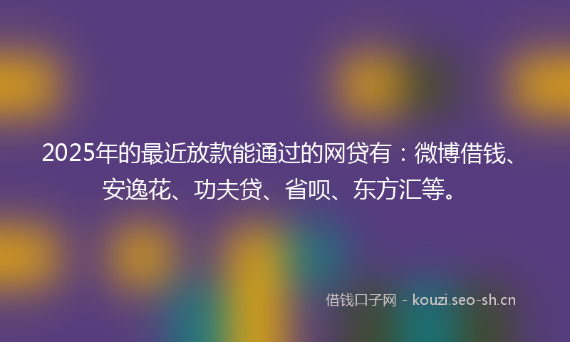 2025年的最近放款能通过的网贷有：微博借钱、安逸花、功夫贷、省呗、东方汇等。