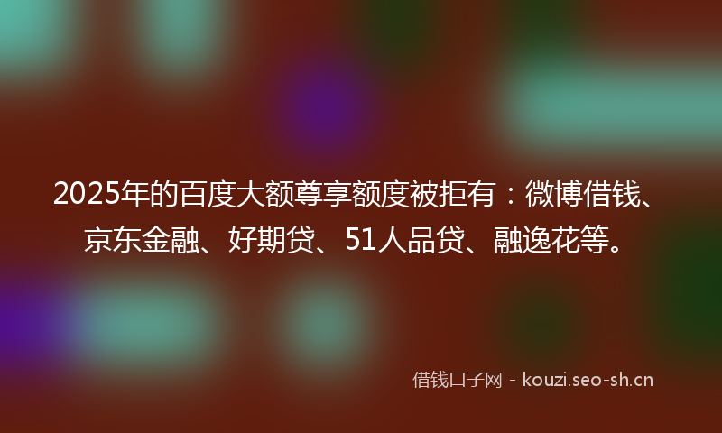 2025年的百度大额尊享额度被拒有：微博借钱、京东金融、好期贷、51人品贷、融逸花等。