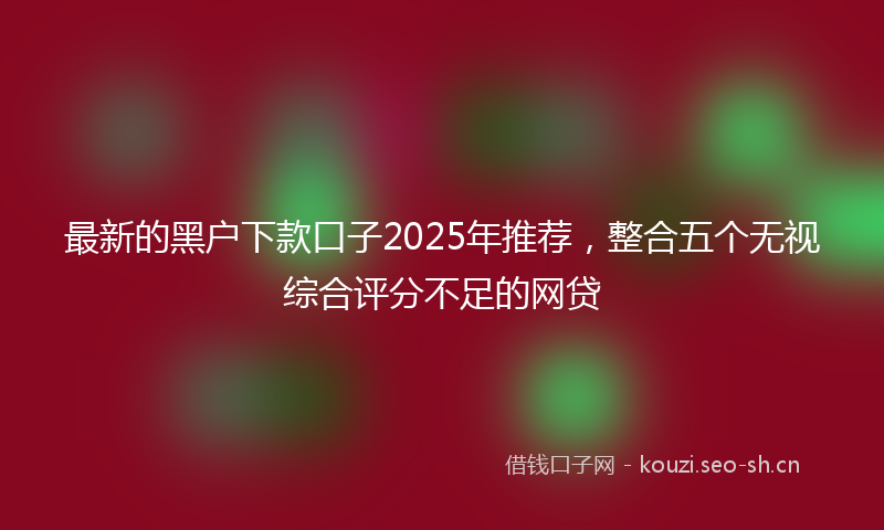 最新的黑户下款口子2025年推荐，整合五个无视综合评分不足的网贷