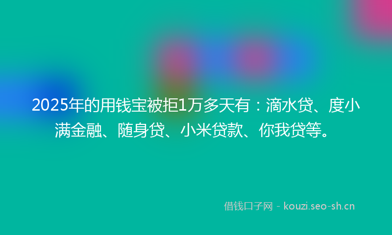 2025年的用钱宝被拒1万多天有：滴水贷、度小满金融、随身贷、小米贷款、你我贷等。