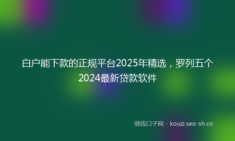 白户能下款的正规平台2025年精选，罗列五个2024最新贷款软件