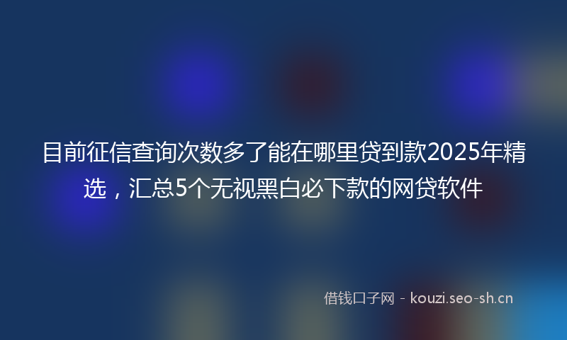 目前征信查询次数多了能在哪里贷到款2025年精选，汇总5个无视黑白必下款的网贷软件
