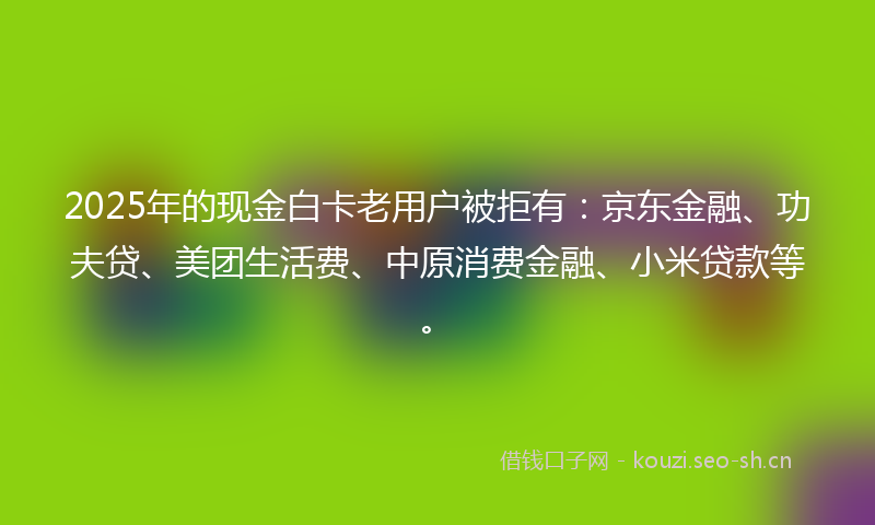 2025年的现金白卡老用户被拒有：京东金融、功夫贷、美团生活费、中原消费金融、小米贷款等。