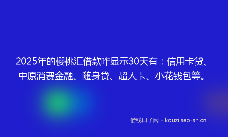 2025年的樱桃汇借款咋显示30天有：信用卡贷、中原消费金融、随身贷、超人卡、小花钱包等。