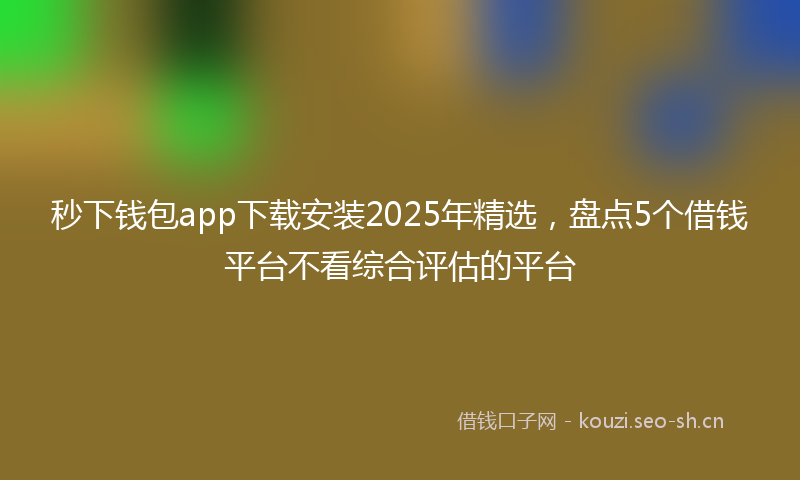 秒下钱包app下载安装2025年精选，盘点5个借钱平台不看综合评估的平台