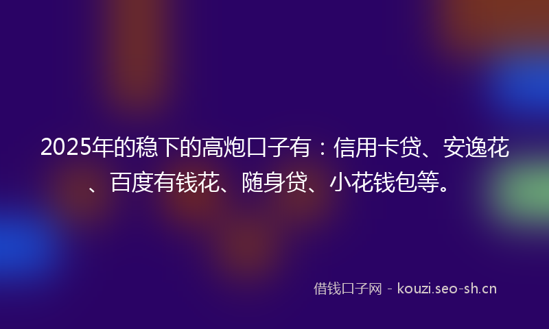 2025年的稳下的高炮口子有：信用卡贷、安逸花、百度有钱花、随身贷、小花钱包等。
