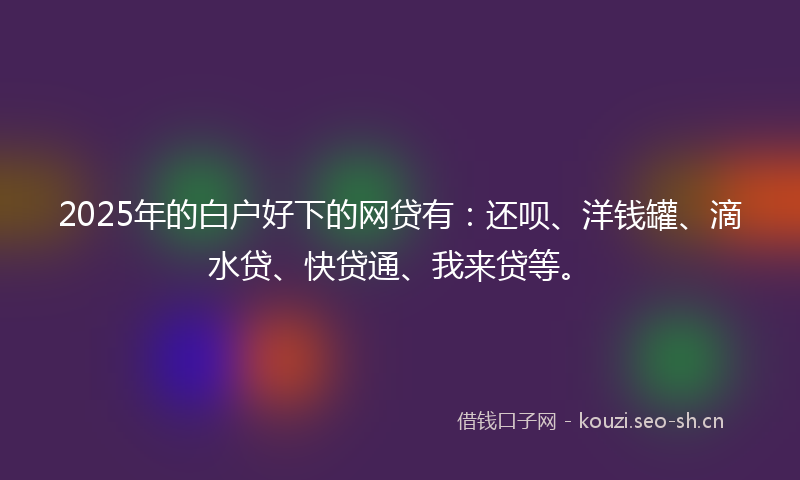 2025年的白户好下的网贷有：还呗、洋钱罐、滴水贷、快贷通、我来贷等。