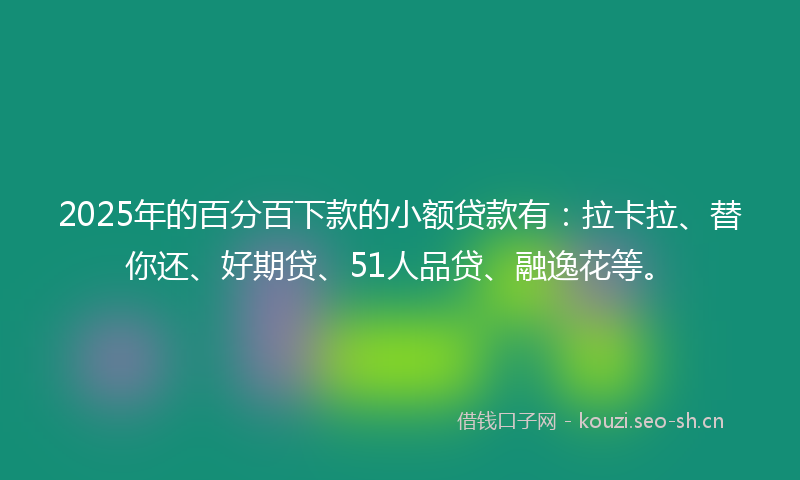 2025年的百分百下款的小额贷款有：拉卡拉、替你还、好期贷、51人品贷、融逸花等。