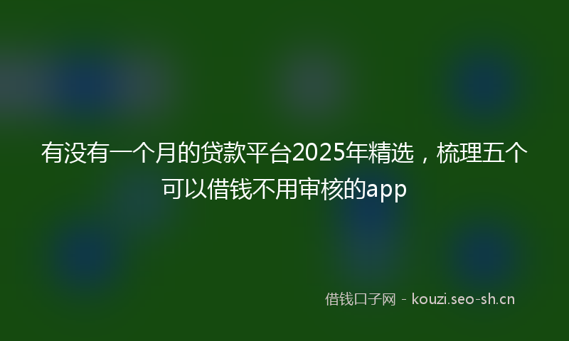 有没有一个月的贷款平台2025年精选,梳理五个可以借钱不用审核的app