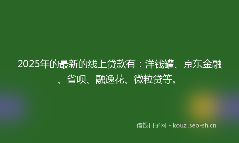 2025年的最新的线上贷款有：洋钱罐、京东金融、省呗、融逸花、微粒贷等。