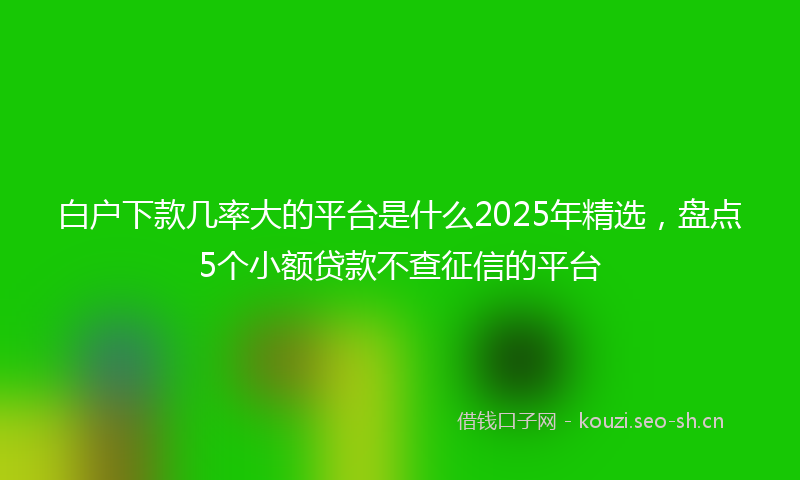 白户下款几率大的平台是什么2025年精选,盘点5个小额贷款不查征信的平台