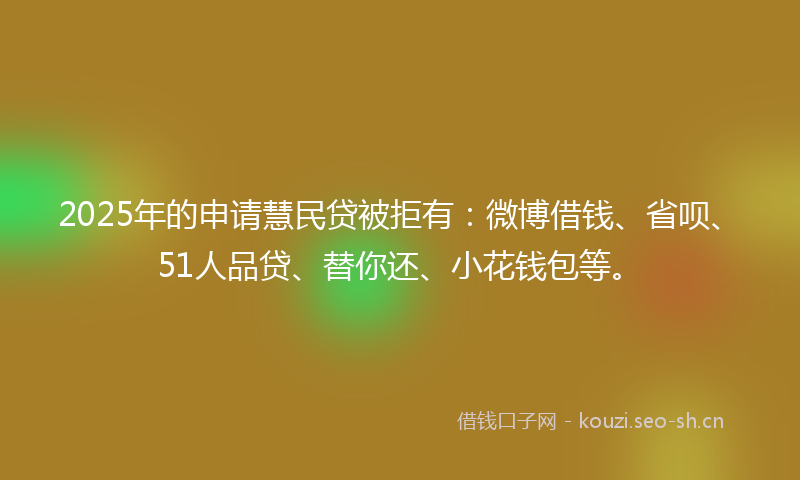 2025年的申请慧民贷被拒有：微博借钱、省呗、51人品贷、替你还、小花钱包等。