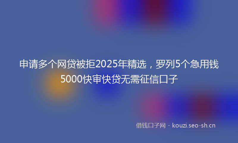 申请多个网贷被拒2025年精选，罗列5个急用钱5000快审快贷无需征信口子