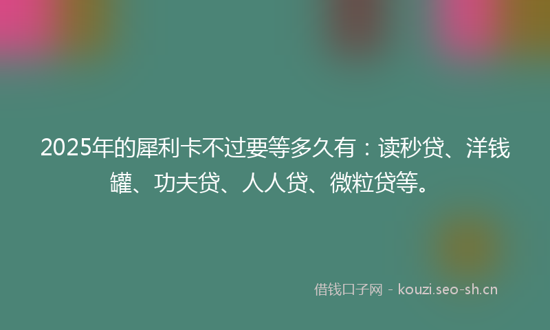 2025年的犀利卡不过要等多久有：读秒贷、洋钱罐、功夫贷、人人贷、微粒贷等。