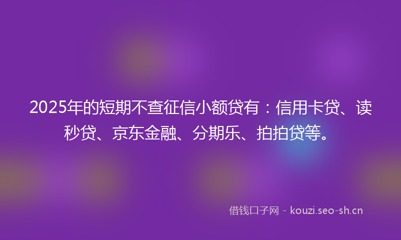 2025年的短期不查征信小额贷有：信用卡贷、读秒贷、京东金融、分期乐、拍拍贷等。