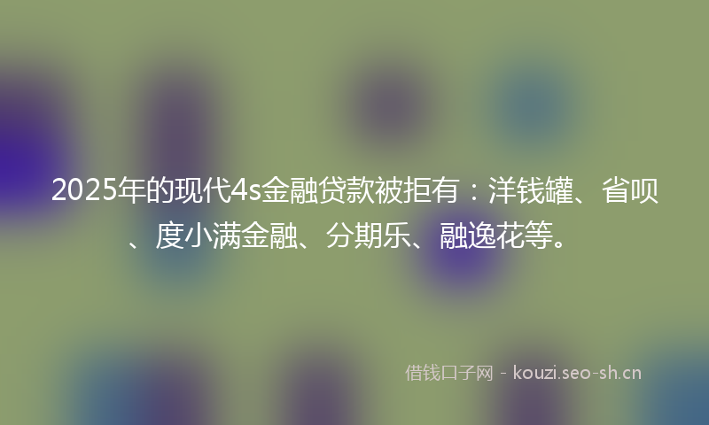 2025年的现代4s金融贷款被拒有：洋钱罐、省呗、度小满金融、分期乐、融逸花等。